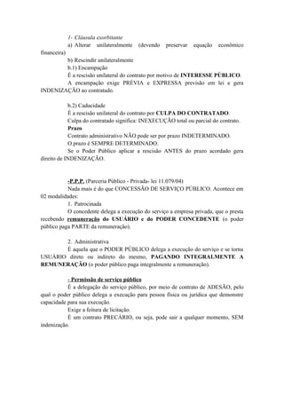 1- Cláusula exorbitante
a) Alterar unilateralmente (devendo preservar equação econômico
financeira)
b) Rescindir unilateralmente
b.1) Encampação
É a rescisão unilateral do contrato por motivo de INTERESSE PÚBLICO.
A encampação exige PRÉVIA e EXPRESSA previsão em lei e gera
INDENIZAÇÃO ao contratado.
b.2) Caducidade
É a rescisão unilateral do contrato por CULPA DO CONTRATADO.
Culpa do contratado significa: INEXECUÇÃO total ou parcial do contrato.
Prazo
Contrato administrativo NÃO pode ser por prazo INDETERMINADO.
O prazo é SEMPRE DETERMINADO.
Se o Poder Público aplicar a rescisão ANTES do prazo acordado gera
direito de INDENIZAÇÃO.
-P.P.P. (Parceria Público - Privada- lei 11.079/04)
Nada mais é do que CONCESSÃO DE SERVIÇO PÚBLICO. Acontece em
02 modalidades:
1. Patrocinada
O concedente delega a execução do serviço a empresa privada, que o presta
recebendo remuneração do USUÁRIO e do PODER CONCEDENTE (o poder
público paga PARTE da remuneração).
2. Administrativa
É aquela que o PODER PÚBLICO delega a execução do serviço e se torna
USUÁRIO direto ou indireto do mesmo, PAGANDO INTEGRALMENTE A
REMUNERAÇÃO (o poder público paga integralmente a remuneração).
- Permissão de serviço público
É a delegação do serviço público, por meio de contrato de ADESÃO, pelo
qual o poder público delega a execução para pessoa física ou jurídica que demonstre
capacidade para sua execução.
Exige a feitura de licitação.
É um contrato PRECÁRIO, ou seja, pode sair a qualquer momento, SEM
indenização.
 