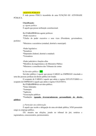 -AGENTE PÚBLICO
É toda pessoa FÍSICA incumbida de uma FUNÇÃO OU ATIVIDADE
PÚBLICA.
Classificação:
a) Agente político
É aquele que possui atribuição constitucional.
Rol TAXATIVO dos agente políticos:
-Poder executivo:
*Chefes do poder executivo e seus vices (Presidente, governadores,
prefeito)
*Ministros e secretários (estadual, distrital e municipal)
-Poder legislativo:
*Senadores
*Deputados (federal, distrital e estadual)
*Vereadores
-Poder judiciário e funções afins
*Membros da magistratura e do Ministério Público
*Ministros e conselheiros dos Tribunais de contas
b) Servidor público - IPC
Servidor público é aquele que possui CARGO ou EMPREGO vinculado a
uma das pessoas jurídicas de direito público do Estado.
O ocupante de CARGO é aquele que adota o regime ESTATUTÁRIO e o
ocupante de EMPREGO é aquele que adota o regime CELETISTA.
Rol TAXATIVO de servidor público:
*Entes federados
*Autarquia
*Agências
*Associações públicas
*Fundações (quando tiverem/adotarem personalidade de direito
público)
c) Particular em colaboração
É aquele que recebe a delegação de uma atividade pública, NÃO possuindo
cargo ou emprego público.
EX: mesário nas eleições, jurado no tribunal do júri, notários e
registradores, concessionário, permissionário.
 