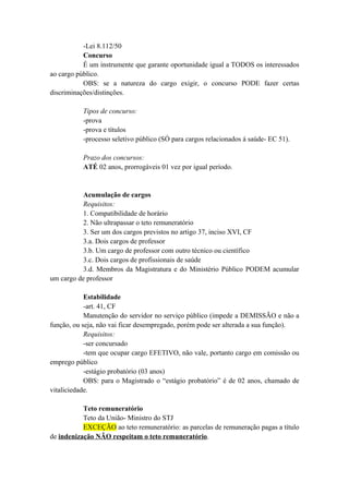-Lei 8.112/50
Concurso
É um instrumente que garante oportunidade igual a TODOS os interessados
ao cargo público.
OBS: se a natureza do cargo exigir, o concurso PODE fazer certas
discriminações/distinções.
Tipos de concurso:
-prova
-prova e títulos
-processo seletivo público (SÓ para cargos relacionados á saúde- EC 51).
Prazo dos concursos:
ATÉ 02 anos, prorrogáveis 01 vez por igual período.
Acumulação de cargos
Requisitos:
1. Compatibilidade de horário
2. Não ultrapassar o teto remuneratório
3. Ser um dos cargos previstos no artigo 37, inciso XVI, CF
3.a. Dois cargos de professor
3.b. Um cargo de professor com outro técnico ou científico
3.c. Dois cargos de profissionais de saúde
3.d. Membros da Magistratura e do Ministério Público PODEM acumular
um cargo de professor
Estabilidade
-art. 41, CF
Manutenção do servidor no serviço público (impede a DEMISSÃO e não a
função, ou seja, não vai ficar desempregado, porém pode ser alterada a sua função).
Requisitos:
-ser concursado
-tem que ocupar cargo EFETIVO, não vale, portanto cargo em comissão ou
emprego público
-estágio probatório (03 anos)
OBS: para o Magistrado o “estágio probatório” é de 02 anos, chamado de
vitaliciedade.
Teto remuneratório
Teto da União- Ministro do STJ
EXCEÇÃO ao teto remuneratório: as parcelas de remuneração pagas a título
de indenização NÃO respeitam o teto remuneratório.
 