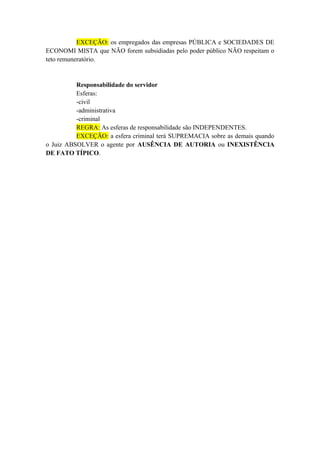 EXCEÇÃO: os empregados das empresas PÚBLICA e SOCIEDADES DE
ECONOMI MISTA que NÃO forem subsidiadas pelo poder público NÃO respeitam o
teto remuneratório.
Responsabilidade do servidor
Esferas:
-civil
-administrativa
-criminal
REGRA: As esferas de responsabilidade são INDEPENDENTES.
EXCEÇÃO: a esfera criminal terá SUPREMACIA sobre as demais quando
o Juiz ABSOLVER o agente por AUSÊNCIA DE AUTORIA ou INEXISTÊNCIA
DE FATO TÍPICO.
 