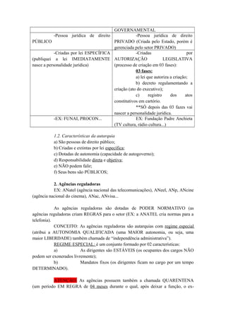 GOVERNAMENTAL
-Pessoa jurídica de direito
PÚBLICO
-Pessoa jurídica de direito
PRIVADO (Criada pelo Estado, porém é
gerenciada pelo setor PRIVADO)
-Criadas por lei ESPECÍFICA
(publiquei a lei IMEDIATAMENTE
nasce a personalidade jurídica)
-Criadas por
AUTORIZAÇÃO LEGISLATIVA
(processo de criação em 03 fases):
03 fases:
a) lei que autoriza a criação;
b) decreto regulamentando a
criação (ato do executivo);
c) registro dos atos
constitutivos em cartório.
**SÓ depois das 03 fazes vai
nascer a personalidade jurídica.
-EX: FUNAI, PROCON... EX: Fundação Padre Anchieta
(TV cultura, rádio cultura...)
1.2. Características da autarquia
a) São pessoas de direito público;
b) Criadas e extintas por lei específica;
c) Dotadas de autonomia (capacidade de autogoverno);
d) Responsabilidade direta e objetiva;
e) NÃO podem falir;
f) Seus bens são PÚBLICOS;
2. Agências reguladoras
EX: ANatel (agência nacional das telecomunicações), ANeel, ANp, ANcine
(agência nacional do cinema), ANac, ANvisa...
As agências reguladoras são dotadas de PODER NORMATIVO (as
agências reguladoras criam REGRAS para o setor (EX: a ANATEL cria normas para a
telefonia).
CONCEITO: As agências reguladoras são autarquias com regime especial
(atribui a AUTONOMIA QUALIFICADA (uma MAIOR autonomia, ou seja, uma
maior LIBERDADE) também chamada de “independência administrativa”).
REGIME ESPECIAL: é um conjunto formado por 02 características:
a) As dirigentes são ESTÁVEIS (os ocupantes dos cargos NÃO
podem ser exonerados livremente);
b) Mandatos fixos (os dirigentes ficam no cargo por um tempo
DETERMINADO).
ATENÇÃO: As agências possuem também a chamada QUARENTENA
(um período EM REGRA de 04 meses durante o qual, após deixar a função, o ex-
 