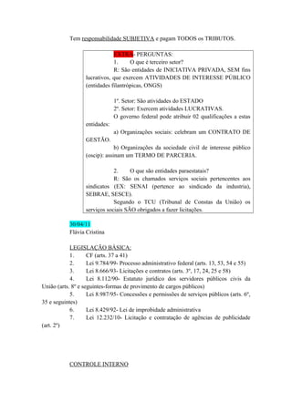Tem responsabilidade SUBJETIVA e pagam TODOS os TRIBUTOS.
EXTRA- PERGUNTAS:
1. O que é terceiro setor?
R: São entidades de INICIATIVA PRIVADA, SEM fins
lucrativos, que exercem ATIVIDADES DE INTERESSE PÚBLICO
(entidades filantrópicas, ONGS)
1º. Setor: São atividades do ESTADO
2º. Setor: Exercem atividades LUCRATIVAS.
O governo federal pode atribuir 02 qualificações a estas
entidades:
a) Organizações sociais: celebram um CONTRATO DE
GESTÃO.
b) Organizações da sociedade civil de interesse público
(oscip): assinam um TERMO DE PARCERIA.
2. O que são entidades paraestatais?
R: São os chamados serviços sociais pertencentes aos
sindicatos (EX: SENAI (pertence ao sindicado da industria),
SEBRAE, SESCE).
Segundo o TCU (Tribunal de Constas da União) os
serviços sociais SÃO obrigados a fazer licitações.
30/04/11
Flávia Cristina
LEGISLAÇÃO BÁSICA:
1. CF (arts. 37 a 41)
2. Lei 9.784/99- Processo administrativo federal (arts. 13, 53, 54 e 55)
3. Lei 8.666/93- Licitações e contratos (arts. 3º, 17, 24, 25 e 58)
4. Lei 8.112/90- Estatuto jurídico dos servidores públicos civis da
União (arts. 8º e seguintes-formas de provimento de cargos públicos)
5. Lei 8.987/95- Concessões e permissões de serviços públicos (arts. 6º,
35 e seguintes)
6. Lei 8.429/92- Lei de improbidade administrativa
7. Lei 12.232/10- Licitação e contratação de agências de publicidade
(art. 2º)
CONTROLE INTERNO
 