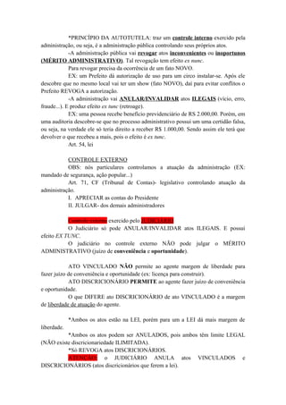 *PRINCÍPIO DA AUTOTUTELA: traz um controle interno exercido pela
administração, ou seja, é a administração pública controlando seus próprios atos.
-A administração pública vai revogar atos inconvenientes ou inoportunos
(MÉRITO ADMINISTRATIVO). Tal revogação tem efeito ex nunc.
Para revogar precisa da ocorrência de um fato NOVO.
EX: um Prefeito dá autorização de uso para um circo instalar-se. Após ele
descobre que no mesmo local vai ter um show (fato NOVO), daí para evitar conflitos o
Prefeito REVOGA a autorização.
-A administração vai ANULAR/INVALIDAR atos ILEGAIS (vício, erro,
fraude...). E produz efeito ex tunc (retroage).
EX: uma pessoa recebe benefício previdenciário de RS 2.000,00. Porém, em
uma auditoria descobre-se que no processo administrativo possui um uma certidão falsa,
ou seja, na verdade ele só teria direito a receber R$ 1.000,00. Sendo assim ele terá que
devolver o que recebeu a mais, pois o efeito é ex tunc.
Art. 54, lei
CONTROLE EXTERNO
OBS: nós particulares controlamos a atuação da administração (EX:
mandado de segurança, ação popular...)
Art. 71, CF (Tribunal de Contas)- legislativo controlando atuação da
administração.
I. APRECIAR as contas do Presidente
II. JULGAR- dos demais administradores
Controle externo exercido pelo JUDICIÁRIO
O Judiciário só pode ANULAR/INVALIDAR atos ILEGAIS. E possui
efeito EX TUNC.
O judiciário no controle externo NÃO pode julgar o MÉRITO
ADMINISTRATIVO (juízo de conveniência e oportunidade).
ATO VINCULADO NÃO permite ao agente margem de liberdade para
fazer juízo de conveniência e oportunidade (ex: licença para construir).
ATO DISCRICIONÁRIO PERMITE ao agente fazer juízo de conveniência
e oportunidade.
O que DIFERE ato DISCRICIONÁRIO de ato VINCULADO é a margem
de liberdade de atuação do agente.
*Ambos os atos estão na LEI, porém para um a LEI dá mais margem de
liberdade.
*Ambos os atos podem ser ANULADOS, pois ambos têm limite LEGAL
(NÃO existe discricionariedade ILIMITADA).
*Só REVOGA atos DISCRICIONÁRIOS.
ATENÇÃO: o JUDICIÁRIO ANULA atos VINCULADOS e
DISCRICIONÁRIOS (atos discricionários que ferem a lei).
 