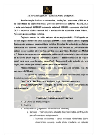 Sd jurisadvogando – Sandra Mara Dobjenski
Administração indireta – autarquias, fundações, empresas públicas e
as sociedades de economia mista. (presente em todas as esferas – Ex.: IBAMA
– autarquia federal; DETRAN autarquia estadual, IBRAM – autarquia distrital)
CEF – empresa pública federal. BB – sociedade de economia mista federal.
Possuem personalidade jurídica.
Órgãos – dentro da União existem vários órgãos (AGU, PGSP) pode se
ter um órgão dentro de uma autarquia (IBAMA – que possui vários órgãos)
Órgãos não possuem personalidade jurídica. Círculos de atribuição, os feixes
individuais de poderes funcionais repartidos no interior da personalidade
estatal e expressados através dos agentes neles providos. (Bandeira de Mello)
– O Estado tem que prestar assessoria jurídica na forma da lei – dessa forma
os Estados criam órgãos (Defensoria pública – desconcentração do órgão
geral para uma coordenação específica). Desconcentração criação de um
órgão, uma repartição interna dentro da estrutura do ente.
*Descentralização – criar outro ente, outra pessoa jurídica, fora da
estrutura. (DETRAN)
O Estado, na verdade, é considerado um ente personalizado, seja no
âmbito internacional, seja internamente.
DesCONCETRAÇÃO – criação de um órgão dentro da estrutura
DesCENTRALIZAÇÃO – criação de outro ente, com personalidade
jurídica própria.
Sair do centro
FONTES DO DIREITO ADMINISTRATIVO
1. Lei ( fonte do direito principal)
2. Doutrina
3. Jurisprudência (julgamento reinterado dos tribunais)
a. Súmulas – visam orientar a atuação dos magistrados, contribuindo
para afirmação da jurisprudência.
i. Súmulas vinculantes – várias decisões reinteradas sobre
determinado assunto, tendo efeito vinculante em relação
 