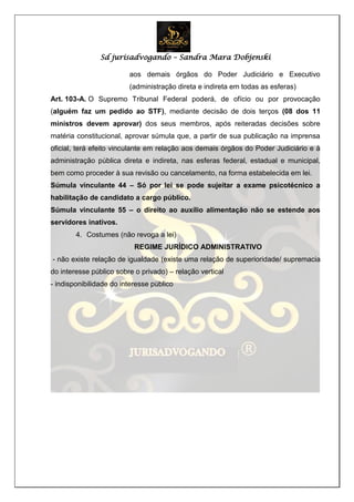 Sd jurisadvogando – Sandra Mara Dobjenski
aos demais órgãos do Poder Judiciário e Executivo
(administração direta e indireta em todas as esferas)
Art. 103-A. O Supremo Tribunal Federal poderá, de ofício ou por provocação
(alguém faz um pedido ao STF), mediante decisão de dois terços (08 dos 11
ministros devem aprovar) dos seus membros, após reiteradas decisões sobre
matéria constitucional, aprovar súmula que, a partir de sua publicação na imprensa
oficial, terá efeito vinculante em relação aos demais órgãos do Poder Judiciário e à
administração pública direta e indireta, nas esferas federal, estadual e municipal,
bem como proceder à sua revisão ou cancelamento, na forma estabelecida em lei.
Súmula vinculante 44 – Só por lei se pode sujeitar a exame psicotécnico a
habilitação de candidato a cargo público.
Súmula vinculante 55 – o direito ao auxílio alimentação não se estende aos
servidores inativos.
4. Costumes (não revoga a lei)
REGIME JURÍDICO ADMINISTRATIVO
- não existe relação de igualdade (existe uma relação de superioridade/ supremacia
do interesse público sobre o privado) – relação vertical
- indisponibilidade do interesse público
 