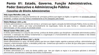 Ponto 01: Estado, Governo, Função Administrativa,
Poder Executivo e Administração Pública
Conceitos de Direito Administrativo
Hely Lopes Meirelles (1966, p.39)
Direito administrativo é o conjunto harmônico de princípios jurídicos que regem os órgãos, os agentes e as atividades públicas
tendentes a realizar concreta, direta e imediatamente os fins desejados pelo Estado
Odete Medauar (2015, p.46):
O Direito administrativo é o conjunto de normas e princípios que regem a atuação da Administração Pública. Inclui-se entre os
ramos do direito público, por tratar primordialmente da organização, meios de ação, formas e relações jurídicas da
Administração, um dos campos da atividade estatal
Marçal Justen Filho (2015, p.46):
O direito administrativo é o conjunto das normas jurídicas de direito público que disciplinam a atividade administrativa pública
necessária à realização dos direitos fundamentais e a organização e o funcionamento das estruturas estatais e não estatais
encarregados de seu desempenho
Maria Sylvia Zanella di Pietro (2017, p.78,79)
Direito administrativo é o ramo do direito público que tem por objeto órgãos, agentes e pessoas jurídicas administrativas que
integram a Administração Pública, a atividade jurídica não contenciosa que exerce e os bens de que utiliza para a consecução
de seus fins, de natureza pública.
Rafael Oliveira (2017, p.3)
O Direito administrativo é o ramo do direito público que tem por objeto as regras e os princípios aplicáveis à atividade
administrativa preordenada à satisfação dos direitos fundamentais
 