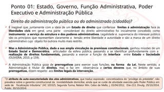 Ponto 01: Estado, Governo, Função Administrativa, Poder
Executivo e Administração Pública
Direito da administração pública ou do administrado (cidadão)?
 É inegável que, juntamente com a ideia de um Estado de direito que conferisse limites à administração face às
liberdades civis em geral, uma parte considerável do direito administrativo foi inicialmente concebido como
instrumento a serviço da estrutura e dos poderes administrativos. Legalidade e supremacia do interesse público
são os princípios que representam claramente a tensão entre liberdade e autoridade e são a marca de um direito
administrativo cujo objeto foi outrora muito mais restrito.
 Mas a Administração Pública, dada a sua ampla vinculação às premissas constitucionais, ganhou missões de um
Estado Social e Democrático, articulador da esfera pública, passando a se identificar profundamente com a
realização de direitos fundamentais, passando a exercer a função de interface entre Estado e Sociedade
(OLIVEIRA, 2010, p 159).
 A Administração Pública goza de prerrogativas para exercer suas funções, na forma da Lei. Neste sentido, a
Administração é titular de direitos, mas o faz em observância a certos deveres que, no âmbito de suas
prerrogativas, dizem respeito aos limites legais da intervenção.
“O atributo da auto-executoriedade dos atos administrativos, que traduz expressão concretizadora do “privilège du préalable”, não
prevalece sobre a garantia constitucional da inviolabilidade domiciliar, ainda que se cuide de atividade exercida pelo Poder Público em
sede de fiscalização tributária.” (HC 103325, Segunda Turma, Relator Min. Celso de Mello, j. 03/04/2012, DJe-213, Divulg. 29/10/2014,
Public. 30/10/2014)
 