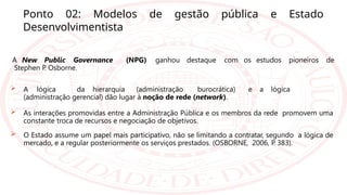 Ponto 02: Modelos de gestão pública e Estado
Desenvolvimentista
A New Public Governance (NPG) ganhou destaque com os estudos pioneiros de
Stephen P
. Osborne.
 A lógica da hierarquia (administração burocrática) e a lógica
(administração gerencial) dão lugar à noção de rede (network).
 As interações promovidas entre a Administração Pública e os membros da rede promovem uma
constante troca de recursos e negociação de objetivos.
 O Estado assume um papel mais participativo, não se limitando a contratar, segundo a lógica de
mercado, e a regular posteriormente os serviços prestados. (OSBORNE, 2006, P
. 383).
 