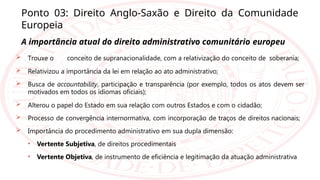 Ponto 03: Direito Anglo-Saxão e Direito da Comunidade
Europeia
A importância atual do direito administrativo comunitário europeu
 Trouxe o conceito de supranacionalidade, com a relativização do conceito de soberania;
 Relativizou a importância da lei em relação ao ato administrativo;
 Busca de accountability, participação e transparência (por exemplo, todos os atos devem ser
motivados em todos os idiomas oficiais);
 Alterou o papel do Estado em sua relação com outros Estados e com o cidadão;
 Processo de convergência internormativa, com incorporação de traços de direitos nacionais;
 Importância do procedimento administrativo em sua dupla dimensão:
• Vertente Subjetiva, de direitos procedimentais
• Vertente Objetiva, de instrumento de eficiência e legitimação da atuação administrativa
 