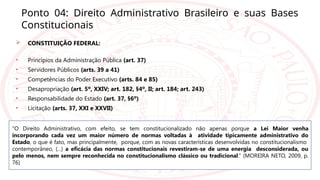 Ponto 04: Direito Administrativo Brasileiro e suas Bases
Constitucionais
 CONSTITUIÇÃO FEDERAL:
• Princípios da Administração Pública (art. 37)
• Servidores Públicos (arts. 39 a 41)
• Competências do Poder Executivo (arts. 84 e 85)
• Desapropriação (art. 5º, XXIV; art. 182, §4º, II; art. 184; art. 243)
• Responsabilidade do Estado (art. 37, §6º)
• Licitação (arts. 37, XXI e XXVII)
“O Direito Administrativo, com efeito, se tem constitucionalizado não apenas porque a Lei Maior venha
incorporando cada vez um maior número de normas voltadas à atividade tipicamente administrativo do
Estado, o que é fato, mas principalmente, porque, com as novas características desenvolvidas no constitucionalismo
contemporâneo, (...) a eficácia das normas constitucionais revestiram-se de uma energia desconsiderada, ou
pelo menos, nem sempre reconhecida no constitucionalismo clássico ou tradicional.” (MOREIRA NETO, 2009, p.
76)
 