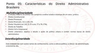 Ponto 05: Características do Direito Administrativo
Brasileiro
Multidisciplinariedade
 O estudo moderno do Direito não comporta a análise isolada e estanque de um ramo jurídico;
 Direito Constitucional;
 Direito Processual;
 Direito Penal (arts. 312 a 326, CP)
 Direito Tributário (art 145, II, CF e arts. 77 e 78, CTN);
 Direito do Trabalho;
 Direito Civil e Empresarial;
 Direito urbanístico: objetiva o estudo e ações de política urbana e contém normas típicas de direito
administrativo.
Interdisciplinaridade
Está estabelecida com outros ramos do conhecimento, como a ciência política, a ciência da administração,
a economia, etc.
 