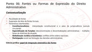 Ponto 06: Fontes ou Formas de Expressão do Direito
Administrativo
Contextualização
 Pluralidade de fontes
 Superação da ideia de fontes formais
 Fenômenos interferentes:
• Constitucionalismo: interpretação constitucional e o peso da jurisprudência (súmula
vinculante)
• Especialização de Funções: desconcentrações e descentralizações administrativas - múltiplos
feixes de diretrizes de atuação;
• Globalização Jurídica e Econômica: conflitos entre ordens nacionais;
• Participação social nas formação das decisões administrativas;
Ciência jurídica: papel de integração sistemática das fontes
 