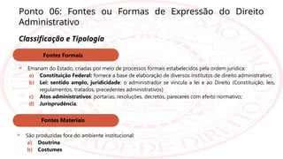 Ponto 06: Fontes ou Formas de Expressão do Direito
Administrativo
Classificação e Tipologia
 Emanam do Estado, criadas por meio de processos formais estabelecidos pela ordem jurídica:
a) Constituição Federal: fornece a base de elaboração de diversos institutos de direito administrativo;
b) Lei: sentido amplo, juridicidade: o administrador se vincula a lei e ao Direito (Constituição, leis,
regulamentos, tratados, precedentes administrativos)
c) Atos administrativos: portarias, resoluções, decretos, pareceres com efeito normativo;
d) Jurisprudência;
Fontes Formais
Fontes Materiais
 São produzidas fora do ambiente institucional:
a) Doutrina
b) Costumes
 
