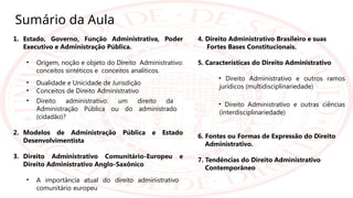 Sumário da Aula
1. Estado, Governo, Função Administrativa, Poder
Executivo e Administração Pública.
• Origem, noção e objeto do Direito Administrativo:
conceitos sintéticos e conceitos analíticos.
• Dualidade e Unicidade de Jurisdição
• Conceitos de Direito Administrativo
• Direito administrativo: um direito da
Administração Pública ou do administrado
(cidadão)?
2. Modelos de Administração Pública e Estado
Desenvolvimentista
3. Direito Administrativo Comunitário-Europeu e
Direito Administrativo Anglo-Saxônico
• A importância atual do direito administrativo
comunitário europeu
4. Direito Administrativo Brasileiro e suas
Fortes Bases Constitucionais.
5. Características do Direito Administrativo
• Direito Administrativo e outros ramos
jurídicos (multidisciplinariedade)
• Direito Administrativo e outras ciências
(interdisciplinariedade)
6. Fontes ou Formas de Expressão do Direito
Administrativo.
7. Tendências do Direito Administrativo
Contemporâneo
 