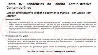 Ponto 07: Tendências do Direito Administrativo
Contemporâneo
Direito administrativo global e Governança Pública – um Direito sem
Estado?
 Governança global:
• Regulação e administração, de um “espaço administrativo global”, um espaço onde a estrita dicotomia entre
direito interno e internacional está em amplo declínio, no qual as funções administrativas são realizadas em
várias interações complexas, entre representantes dos governos e instituições de diferentes níveis, e onde a
regulação pode ser amplamente efetiva, desprezando suas preponderantes formas não obrigatórias;
• Entrelaçamento do interno e do internacional
 Direito administrativo global:
• O conceito de direito administrativo global começa a partir da ideia de que muito da governança global pode ser
entendida como administração e de que essa administração é frequentemente organizada e modelada por
princípios característicos do direito administrativo;
• Incorporação de noções da governança global, como accountability, participação e desenvolvimento de
procedimentos.
QUESTÃO: ESTE NOVO DIREITO “ENFRAQUECE” O ESTADO?
 