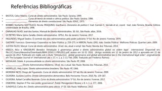 Referências Bibliográficas
• BASTOS, Celso Ribeiro. Curso de direito administrativo. São Paulo: Saraiva, 1999.
• ________________________. Curso de teoria do estado e ciência política. São Paulo: Saraiva, 1986.
• ________________________. Elementos de direito constitucional. São Paulo: EDUC, 1975.
• BOBBIO, Norberto; MATTEUCCI, Nicola; PASQUINO, Gianfranco. Dicionário de política I; trad. Carmen C, Varriale et al.; coord. trad. João Ferreira. Brasília: Editora
Universidade de Brasília, 1998.
• CARVALHO FILHO, José dos Santos. Manual de Direito Administrativo. 30. Ed., São Paulo: atlas, 2016.
• DI PIETRO, Maria Sylvia Zanella. Direito administrativo. 30ªEd., Rio de Janeiro: Forense, 2017.
• FAGUNDES, Miguel Seabra. O controle dos atos administrativos pelo poder judiciário. 5ª Ed. Rio de Janeiro: Forense, 1979.
• GAETANI. Francisco. Governança Corporativa no Setor Público, p. 259-275. In MIRON, Paulo; LINS, João. Gestão Pública: Melhores Práticas. Quartier Latin, 2009.
• JUSTEN FILHO, Marçal. Curso de direito administrativo. 10.ed. rev., atual. e ampl. São Paulo: Revista dos Tribunais, 2014.
• KRISCH, Nico e KINGSBURY, Benedict. Introdução à governança global e direito administrativo global na ordem legal internacional. Disponível em:
file:///C:/Users/Alexandra/Downloads/8844-19341-1-PB%20(1).pdf, acesso em 16 02 2016. (Artigo recebido em 12 de janeiro de 2012 e aprovado em 22 de
agosto de 2012. Publicado em inglês sob o título “Introduction: global governance and global administrative law in the international legal order”, originalmente
em The European Journal of International Law, v. 17, n. 1, p. 1-13, Feb. 2006. Traduzido por Frederico Ramos).
• MEDAUAR, Odete. A processualidade no direito administrativo. São Paulo: RT, 2008.
• ___________________Direito Administrativo Moderno. 19.ed. rev. e atual. São Paulo: Revista dos Tribunais, 2015.
• MEIRELLES, Hely Lopes. Direito administrativo brasileiro. São Paulo: RT, 1966.
• MOREIRA NETO, Diogo de Figueiredo. Curso de direito administrativo. 15ª ed. Rio de Janeiro: Forense, 2009.
• OLIVEIRA, Gustavo Justino. Direito administrativo democrático. Belo Horizonte: Fórum, 2010, Pp. 159-187.
• OLIVEIRA, Rafael Carvalho Rezende. Curso de direito administrativo. 5ª Ed., Rio de Janeiro: Forense, 2017.
• OSBORNE, Stephen P
. The new public governance?. Public Management Review, v. 8, n. 3, p. 377, 2006.
• SUNDFELD, Carlos Ari. Direito administrativo para céticos. 1ª Ed. São Paulo: Malheiros, 2012.
 