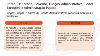 Ponto 01: Estado, Governo, Função Administrativa, Poder
Executivo e Administração Pública
Origem, noção e objeto do Direito Administrativo: conceitos sintéticos e
analíticos
O “Estado é a organização política
sob a qual vive o homem moderno.
Ela caracteriza-se por ser a resultante
de um povo vivendo sobre um
território delimitado e governado por
leis que se fundam num poder não
sobrepujado por nenhum outro
externamente e supremo
internamente” (BASTOS, 1986, P
. 10)
ESTADO
“conjunto de pessoas que exercem o
poder político e que determinam a
orientação ” (Lucio Levi. Verbete
“governo”, in: Dicionário de Política, p.
533).
GOVERNO
 