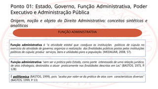 Ponto 01: Estado, Governo, Função Administrativa, Poder
Executivo e Administração Pública
Origem, noção e objeto do Direito Administrativo: conceitos sintéticos e
analíticos
Função administrativa é “a atividade estatal que: coadjuva as instituições políticas de cúpula no
exercício da atividade de governo; organiza a realização das finalidades públicas postas pelas instituições
políticas de cúpula; produz serviços, bens e utilidades para a população. (MEDAUAR, 2008, 57).
Função administrativa “vem ser a prática pelo Estado, como parte interessada de uma relação jurídica,
de atos infralegais, destinados a atuar praticamente nas finalidades descritas em Lei.” (BASTOS, 1975, P
.
128)
É polifórmica (BASTOS, 1999), pois “acaba por valer-se da prática de atos com características diversas”
(BASTOS, 1999, P
. 13)
FUNÇÃO ADMINISTRATIVA
 