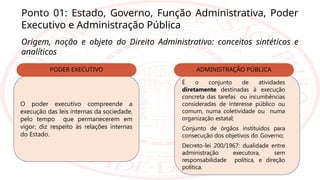 Ponto 01: Estado, Governo, Função Administrativa, Poder
Executivo e Administração Pública
Origem, noção e objeto do Direito Administrativo: conceitos sintéticos e
analíticos
O poder executivo compreende a
execução das leis internas da sociedade,
pelo tempo que permanecerem em
vigor; diz respeito às relações internas
do Estado.
PODER EXECUTIVO
É o conjunto de atividades
diretamente destinadas à execução
concreta das tarefas ou incumbências
consideradas de interesse público ou
comum, numa coletividade ou numa
organização estatal;
Conjunto de órgãos instituídos para
consecução dos objetivos do Governo;
Decreto-lei 200/1967: dualidade entre
administração executora, sem
responsabilidade política, e direção
política.
ADMINISTRAÇÃO PÚBLICA
 