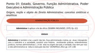 Ponto 01: Estado, Governo, Função Administrativa, Poder
Executivo e Administração Pública
Origem, noção e objeto do Direito Administrativo: conceitos sintéticos e
analíticos
Administrar é também criar, a partir das leis. Essa administração criativa, ao atuar, interagindo
com o Judiciário e a sociedade, constrói uma história, envolvendo práticas, entendimentos
jurídicos, normas administrativas (...) A lei está na origem de tudo, é verdade, mas nem por isso
a vida administrativa se reduz à execução das leis” (SUNDFELD, 2012, pp. 137, 138)
Administrar é aplicar a lei de ofício (SEABRA FAGUNDES, 1979, Pp. 4,5)
VERSUS
ADMINISTRAÇÃO PÚBLICA
 