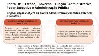 Ponto 01: Estado, Governo, Função Administrativa,
Poder Executivo e Administração Pública
Origem, noção e objeto do Direito Administrativo: conceitos sintéticos
e analíticos
Consiste na própria atividade
administrativa exercida pelo Estado por
seus órgãos e agentes, caracterizando,
enfim, a função administrativa, que é uma
função residual (não legislativa e não
jurisdicional)
SENTIDO OBJETIVO, MATERIAL OU
FUNCIONAL
Conjunto de agentes, órgãos e pessoas
jurídicas que tenham a incumbência de
executar as atividades administrativas;
SENTIDO SUBJETIVO, FORMAL OU
ORGÂNICO
 Nesse sentido, a função administrativa não se confunde com nenhum dos
poderes do Estado, sobretudo com o Poder Executivo (que em regra, exerce a
função administrativa). Todos os agentes pertencentes a todos os Poderes que
exercem a função administrativa são integrantes da Administração Pública
 
