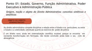 Ponto 01: Estado, Governo, Função Administrativa, Poder
Executivo e Administração Pública
Origem, noção e objeto do Direito Administrativo: conceitos sintéticos e
analíticos
Ao direito administrativo compete disciplinar a relação entre o Estado e os particulares, ou entre
o Estado e a coletividade, sobretudo quanto ao exercício do poder de polícia;
É um direito novo, ainda em sistematização científica; mutável, porque se encontra em
constante transformação; em formação, não tendo concluído ainda todo o seu ciclo de
abrangência.
OBJETO DO DIREITO
ADMINISTRATIVO
 