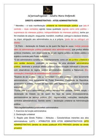 Sd jurisadvogando – Sandra Mara Dobjenski
DIREITO ADMINISTRATIVO – ATOS ADMINISTRATIVOS
* Meirelles – é toda manifestação unilateral da Administração pública que (ato #
contrato – duas vontades) agindo nessa qualidade (agindo como ente público –
supremacia do interesse público, indisponibilidade do interesse público), tenha por
fim imediato de adquirir, resguardar, transferir, modificar, extinguir e declarar direitos,
ou impor obrigação aos administrados ou a si própria. (pode dar ou extinguir um
direito)
* Di Petro – declaração do Estado ou de quem lhe faça às vezes (outras pessoas
além da administração pública praticando atos administrativos), que produz efeitos
jurídicos imediatos, com observância da lei sob regime jurídico de direito público e
sujeita a controle pelo Poder Judiciário.
*O ato administrativo constitui-se, majoritariamente, como um ato jurídico unilateral e
com caráter decisório, praticado no exercício de uma atividade administrativa
pública, destinada a produzir efeitos jurídicos numa situação individual e concreta,
com observância do regime jurídico administrativo. Coutinho e Nakamura (Ex.:
nomeação) (Interdição de estabelecimento comercial)
*Espécie de ato jurídico – não se confundem com atos políticos – atos tipicamente
administrativos. Atos tipicamente do Poder Executivo: Presidente da República,
governador e prefeito. Podem ser aplicados pelo legislativo ou judiciário na função
executiva.
*Forma pela qual a administração pública expressa sua vontade. Sentido Amplo –
declaração do Estado ou de quem lhe faça às vezes (Concessionários,
permissionários de serviço público) (EX.: regulamentos, instruções, resoluções,
contratos administrativos). Sentido estrito – declaração unilateral da Administração
pública.
*Atos legislativos#atos jurídicos#ato administrativo
1. Exercício da função administrativa
2. Declaração unilateral
3. Regido pelo Direito Público – Atributos – Características inerentes aos atos
administrativos: (LATI) - ATRIBUTOS DOS ATOS ADMINISTRATIVOS (ATO
ADMINISTRATIVO (âmbito do direito público)# ATO PRIVADO (âmbito do direito
privado))
 