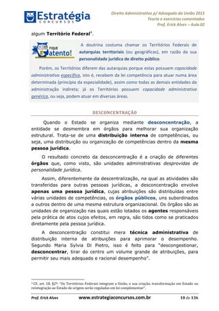 Direito Administrativo p/ Advogado da União 2015
Teoria e exercícios comentados
Prof. Erick Alves Aula 02
Prof. Erick Alves www.estrategiaconcursos.com.br 10 de 136
algum Território Federal4
.
A doutrina costuma chamar os Territórios Federais de
autarquias territoriais (ou geográficas), em razão da sua
personalidade jurídica de direito público.
Porém, os Territórios diferem das autarquias porque estas possuem capacidade
administrativa específica, isto é, recebem da lei competência para atuar numa área
determinada (princípio da especialidade), assim como todas as demais entidades da
administração indireta; já os Territórios possuem capacidade administrativa
genérica, ou seja, podem atuar em diversas áreas.
DESCONCENTRAÇÃO
Quando o Estado se organiza mediante desconcentração, a
entidade se desmembra em órgãos para melhorar sua organização
estrutural. Trata-se de uma distribuição interna de competências, ou
seja, uma distribuição ou organização de competências dentro da mesma
pessoa jurídica.
O resultado concreto da desconcentração é a criação de diferentes
órgãos que, como visto, são unidades administrativas desprovidas de
personalidade jurídica.
Assim, diferentemente da descentralização, na qual as atividades são
transferidas para outras pessoas jurídicas, a desconcentração envolve
apenas uma pessoa jurídica, cujas atribuições são distribuídas entre
várias unidades de competências, os órgãos públicos, uns subordinados
a outros dentro de uma mesma estrutura organizacional. Os órgãos são as
unidades de organização nas quais estão lotados os agentes responsáveis
pela prática de atos cujos efeitos, em regra, são tidos como se praticados
diretamente pela pessoa jurídica.
A desconcentração constitui mera técnica administrativa de
distribuição interna de atribuições para aprimorar o desempenho.
Segundo Maria Sylvia Di Pietro, isso é feito para descongestionar,
desconcentrar, tirar do centro um volume grande de atribuições, para
permitir seu mais adequado e racional desempenho .
4 Os Territórios Federais integram a União, e sua criação, transformação em Estado ou
reintegração ao Estado de origem serão reguladas em lei complementar .
24678074520
 