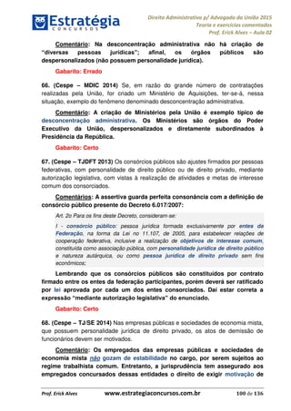 Direito Administrativo p/ Advogado da União 2015
Teoria e exercícios comentados
Prof. Erick Alves Aula 02
Prof. Erick Alves www.estrategiaconcursos.com.br 100 de 136
Comentário: Na desconcentração administrativa não há criação de
despersonalizados (não possuem personalidade jurídica).
Gabarito: Errado
66. (Cespe MDIC 2014) Se, em razão do grande número de contratações
realizadas pela União, for criado um Ministério de Aquisições, ter-se-á, nessa
situação, exemplo do fenômeno denominado desconcentração administrativa.
Comentário: A criação de Ministérios pela União é exemplo típico de
desconcentração administrativa. Os Ministérios são órgãos do Poder
Executivo da União, despersonalizados e diretamente subordinados à
Presidência da República.
Gabarito: Certo
67. (Cespe TJDFT 2013) Os consórcios públicos são ajustes firmados por pessoas
federativas, com personalidade de direito público ou de direito privado, mediante
autorização legislativa, com vistas à realização de atividades e metas de interesse
comum dos consorciados.
Comentários: A assertiva guarda perfeita consonância com a definição de
consórcio público presente do Decreto 6.017/2007:
Art. 2o Para os fins deste Decreto, consideram-se:
I - consórcio público: pessoa jurídica formada exclusivamente por entes da
Federação, na forma da Lei no 11.107, de 2005, para estabelecer relações de
cooperação federativa, inclusive a realização de objetivos de interesse comum,
constituída como associação pública, com personalidade jurídica de direito público
e natureza autárquica, ou como pessoa jurídica de direito privado sem fins
econômicos;
Lembrando que os consórcios públicos são constituídos por contrato
firmado entre os entes da federação participantes, porém deverá ser ratificado
por lei aprovada por cada um dos entes consorciados. Daí estar correta a
Gabarito: Certo
68. (Cespe TJ/SE 2014) Nas empresas públicas e sociedades de economia mista,
que possuem personalidade jurídica de direito privado, os atos de demissão de
funcionários devem ser motivados.
Comentário: Os empregados das empresas públicas e sociedades de
economia mista não gozam de estabilidade no cargo, por serem sujeitos ao
regime trabalhista comum. Entretanto, a jurisprudência tem assegurado aos
empregados concursados dessas entidades o direito de exigir motivação de
24678074520
 