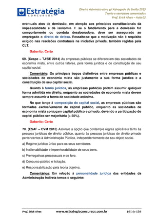 Direito Administrativo p/ Advogado da União 2015
Teoria e exercícios comentados
Prof. Erick Alves Aula 02
Prof. Erick Alves www.estrategiaconcursos.com.br 101 de 136
eventuais atos de demissão, em atenção aos princípios constitucionais da
impessoalidade e da isonomia. E se o fundamento para a demissão for
comportamento ou conduta desabonadora, deve ser assegurado ao
empregado o direito de defesa. Ressalte-se que a motivação não é requisito
exigido nas rescisões contratuais na iniciativa privada, também regidas pela
CLT.
Gabarito: Certo
69. (Cespe TJ/SE 2014) As empresas públicas se diferenciam das sociedades de
economia mista, entre outros fatores, pela forma jurídica e de constituição de seu
capital social.
Comentário: Os principais traços distintivos entre empresas públicas e
sociedades de economia mista são justamente a sua forma jurídica e a
constituição de seu capital social.
Quanto à forma jurídica, as empresas públicas podem assumir qualquer
forma admitida em direito, enquanto as sociedades de economia mista devem
sempre assumir a forma de sociedade anônima.
No que tange à composição do capital social, as empresas públicas são
formadas exclusivamente de capital público, enquanto as sociedades de
economia mista conjugam capital público e privado, devendo a participação do
capital público ser majoritária (> 50%).
Gabarito: Certo
70. (ESAF CVM 2010) Assinale a opção que contemple regras aplicáveis tanto às
pessoas jurídicas de direito público, quanto às pessoas jurídicas de direito privado
pertencentes à Administração Pública, independentemente de seu objeto social.
a) Regime jurídico único para os seus servidores.
b) Inalienabilidade e impenhorabilidade de seus bens.
c) Prerrogativas processuais e de foro.
d) Concurso público e licitação.
e) Responsabilização pela teoria objetiva.
Comentários: Em relação à personalidade jurídica das entidades da
Administração Indireta temos o seguinte:
24678074520
 