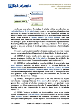 Direito Administrativo p/ Advogado da União 2015
Teoria e exercícios comentados
Prof. Erick Alves Aula 02
Prof. Erick Alves www.estrategiaconcursos.com.br 102 de 136
Assim, as autarquias e fundações de direito público se submetem ao
regime jurídico de direito público, com todas as prerrogativas e impedimentos
inerentes ao regime jurídico-administrativo. Já as fundações públicas de
direito privado, assim como as empresas públicas e sociedades de economia
mista, estão sujeitas a regime jurídico de direito privado, mas não
inteiramente, pois, como são vinculadas ao Poder Público, devem observância
aos princípios gerais da Administração Pública. Dessa forma, algumas normas
de direito público são aplicáveis tanto às pessoas jurídicas de direito público,
quanto às pessoas jurídicas de direito privado pertencentes à Administração
Pública.
Busquemos, então, dentre as alternativas da questão, um exemplo dessas
normas comuns de direito público extensíveis às entidades de direito privado:
a) ERRADA. O regime jurídico único para os seus servidores aplica-se
apenas às pessoas jurídicas de direito público. O pessoal das entidades de
direito privado é regido pela Consolidação das Leis do Trabalho CLT.
b) ERRADA. A inalienabilidade e impenhorabilidade é característica dos
bens públicos, aplicável, de regra, somente às pessoas jurídicas de
direito público. Exceção se refere aos bens das fundações públicas de direito
privado empregados diretamente na prestação de serviços públicos, que são
considerados bens privados, mas que podem contar com as prerrogativas dos
bens públicos, como a impenhorabilidade, em decorrência do princípio da
continuidade dos serviços públicos.
c) ERRADA. Prerrogativas processuais e de foro também são regras
inerentes às pessoas jurídicas de direito público. Por exemplo, as autarquias
gozam dos seguintes privilégios processuais: prazo em quádruplo para
contestar e em dobro para recorrer; isenção de custas judiciais; dispensa de
depósito prévio para interposição de recurso; duplo grau de jurisdição
obrigatório.
d) CERTA. Tanto as entidades de direito público como as de direito
privado devem realizar concurso público para a contratação de pessoal, assim
como licitação prévia à celebração de contratos. No entanto, quando da
aplicação desses princípios, existem algumas peculiaridades que distinguem
Direito Público
Direito Privado
Autarquias
Fundações
EP e SEM
24678074520
 