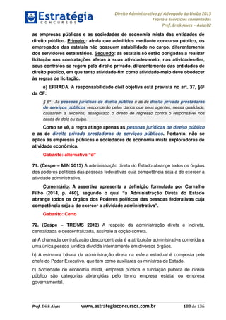 Direito Administrativo p/ Advogado da União 2015
Teoria e exercícios comentados
Prof. Erick Alves Aula 02
Prof. Erick Alves www.estrategiaconcursos.com.br 103 de 136
as empresas públicas e as sociedades de economia mista das entidades de
direito público. Primeiro: ainda que admitidos mediante concurso público, os
empregados das estatais não possuem estabilidade no cargo, diferentemente
dos servidores estatutários. Segundo: as estatais só estão obrigadas a realizar
licitação nas contratações afetas à suas atividades-meio; nas atividades-fim,
seus contratos se regem pelo direito privado, diferentemente das entidades de
direito público, em que tanto atividade-fim como atividade-meio deve obedecer
às regras de licitação.
e) ERRADA. A responsabilidade civil objetiva está prevista no art. 37, §6º
da CF:
§ 6º - As pessoas jurídicas de direito público e as de direito privado prestadoras
de serviços públicos responderão pelos danos que seus agentes, nessa qualidade,
causarem a terceiros, assegurado o direito de regresso contra o responsável nos
casos de dolo ou culpa.
Como se vê, a regra atinge apenas as pessoas jurídicas de direito público
e as de direito privado prestadoras de serviços públicos. Portanto, não se
aplica às empresas públicas e sociedades de economia mista exploradoras de
atividade econômica.
d
71. (Cespe MIN 2013) A administração direta do Estado abrange todos os órgãos
dos poderes políticos das pessoas federativas cuja competência seja a de exercer a
atividade administrativa.
Comentário: A assertiva apresenta a definição formulada por Carvalho
abrange todos os órgãos dos Poderes políticos das pessoas federativas cuja
Gabarito: Certo
72. (Cespe TRE/MS 2013) A respeito da administração direta e indireta,
centralizada e descentralizada, assinale a opção correta.
a) A chamada centralização desconcentrada é a atribuição administrativa cometida a
uma única pessoa jurídica dividida internamente em diversos órgãos.
b) A estrutura básica da administração direta na esfera estadual é composta pelo
chefe do Poder Executivo, que tem como auxiliares os ministros de Estado.
c) Sociedade de economia mista, empresa pública e fundação pública de direito
público são categorias abrangidas pelo termo empresa estatal ou empresa
governamental.
24678074520
 