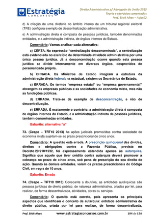 Direito Administrativo p/ Advogado da União 2015
Teoria e exercícios comentados
Prof. Erick Alves Aula 02
Prof. Erick Alves www.estrategiaconcursos.com.br 104 de 136
d) A criação de uma diretoria no âmbito interno de um tribunal regional eleitoral
(TRE) configura exemplo de descentralização administrativa.
e) A administração direta é composta de pessoas jurídicas, também denominadas
entidades, e a administração indireta, de órgãos internos do Estado.
Comentário: Vamos analisar cada alternativa:
centralização desconcentrada
está evidenciada no exercício de determinada atividade administrativa por uma
única pessoa jurídica. Já a desconcentração ocorre quando esta pessoa
jurídica se divide internamente em diversos órgãos, desprovidos de
personalidade própria.
b) ERRADA. Os Ministros de Estado integram a estrutura da
administração direta federal; na estadual, existem os Secretários de Estado.
abrangem as empresas públicas e as sociedades de economia mista, mas não
as fundações públicas.
d) ERRADA. Trata-se de exemplo de desconcentração, e não de
descentralização.
e) ERRADA. É exatamente o contrário: a administração direta é composta
de órgãos internos do Estado, e a administração indireta de pessoas jurídicas,
também denominadas entidades.
Gabarito:
73. (Cespe TRT10 2013) As ações judiciais promovidas contra sociedade de
economia mista sujeitam-se ao prazo prescricional de cinco anos.
Comentário: A questão está errada. A prescrição quinquenal das dívidas,
direitos e obrigações contra a Fazenda Pública, prevista no
Decreto 20.910/1932, foi expressamente estendida apenas às autarquias.
Significa que aquele que tiver crédito contra autarquia deverá promover a
cobrança no prazo de cinco anos, sob pena de prescrição do seu direito de
ação. Quanto às demais entidades, valem os prazos prescricionais do Código
Civil, em regra de 10 anos.
Gabarito: Errado
74. (Cespe TRT10 2013) Consoante a doutrina, as entidades autárquicas são
pessoas jurídicas de direito público, de natureza administrativa, criadas por lei, para
realizar, de forma descentralizada, atividades, obras ou serviços.
Comentário: O quesito está correto, pois apresenta os principais
aspectos que identificam o conceito de autarquia: entidade administrativa de
direito público, criada por lei para realizar, de forma descentralizada,
24678074520
 