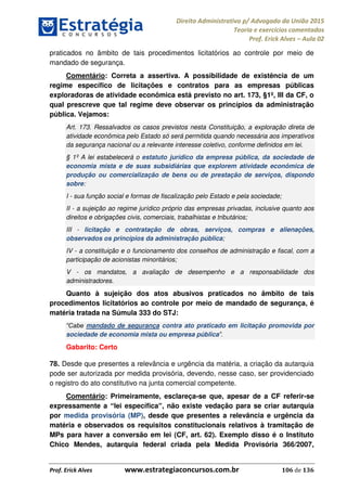 Direito Administrativo p/ Advogado da União 2015
Teoria e exercícios comentados
Prof. Erick Alves Aula 02
Prof. Erick Alves www.estrategiaconcursos.com.br 106 de 136
praticados no âmbito de tais procedimentos licitatórios ao controle por meio de
mandado de segurança.
Comentário: Correta a assertiva. A possibilidade de existência de um
regime específico de licitações e contratos para as empresas públicas
exploradoras de atividade econômica está previsto no art. 173, §1º, III da CF, o
qual prescreve que tal regime deve observar os princípios da administração
pública. Vejamos:
Art. 173. Ressalvados os casos previstos nesta Constituição, a exploração direta de
atividade econômica pelo Estado só será permitida quando necessária aos imperativos
da segurança nacional ou a relevante interesse coletivo, conforme definidos em lei.
§ 1º A lei estabelecerá o estatuto jurídico da empresa pública, da sociedade de
economia mista e de suas subsidiárias que explorem atividade econômica de
produção ou comercialização de bens ou de prestação de serviços, dispondo
sobre:
I - sua função social e formas de fiscalização pelo Estado e pela sociedade;
II - a sujeição ao regime jurídico próprio das empresas privadas, inclusive quanto aos
direitos e obrigações civis, comerciais, trabalhistas e tributários;
III - licitação e contratação de obras, serviços, compras e alienações,
observados os princípios da administração pública;
IV - a constituição e o funcionamento dos conselhos de administração e fiscal, com a
participação de acionistas minoritários;
V - os mandatos, a avaliação de desempenho e a responsabilidade dos
administradores.
Quanto à sujeição dos atos abusivos praticados no âmbito de tais
procedimentos licitatórios ao controle por meio de mandado de segurança, é
matéria tratada na Súmula 333 do STJ:
mandado de segurança contra ato praticado em licitação promovida por
sociedade de economia mista ou empresa pública
Gabarito: Certo
78. Desde que presentes a relevância e urgência da matéria, a criação da autarquia
pode ser autorizada por medida provisória, devendo, nesse caso, ser providenciado
o registro do ato constitutivo na junta comercial competente.
Comentário: Primeiramente, esclareça-se que, apesar de a CF referir-se
expressamente a lei específica , não existe vedação para se criar autarquia
por medida provisória (MP), desde que presentes a relevância e urgência da
matéria e observados os requisitos constitucionais relativos à tramitação de
MPs para haver a conversão em lei (CF, art. 62). Exemplo disso é o Instituto
Chico Mendes, autarquia federal criada pela Medida Provisória 366/2007,
24678074520
 
