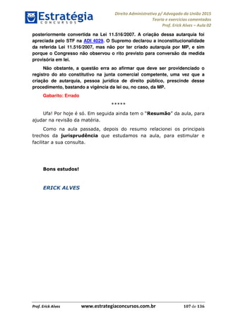 Direito Administrativo p/ Advogado da União 2015
Teoria e exercícios comentados
Prof. Erick Alves Aula 02
Prof. Erick Alves www.estrategiaconcursos.com.br 107 de 136
posteriormente convertida na Lei 11.516/2007. A criação dessa autarquia foi
apreciada pelo STF na ADI 4029. O Supremo declarou a inconstitucionalidade
da referida Lei 11.516/2007, mas não por ter criado autarquia por MP, e sim
porque o Congresso não observou o rito previsto para conversão da medida
provisória em lei.
Não obstante, a questão erra ao afirmar que deve ser providenciado o
registro do ato constitutivo na junta comercial competente, uma vez que a
criação de autarquia, pessoa jurídica de direito público, prescinde desse
procedimento, bastando a vigência da lei ou, no caso, da MP.
Gabarito: Errado
*****
Ufa! Por hoje é só. Resumão aula, para
ajudar na revisão da matéria.
Como na aula passada, depois do resumo relacionei os principais
trechos da jurisprudência que estudamos na aula, para estimular e
facilitar a sua consulta.
Bons estudos!
ERICK ALVES
24678074520
 