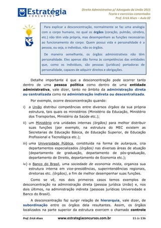 Direito Administrativo p/ Advogado da União 2015
Teoria e exercícios comentados
Prof. Erick Alves Aula 02
Prof. Erick Alves www.estrategiaconcursos.com.br 11 de 136
Para explicar a desconcentração, normalmente se faz uma analogia
com o corpo humano, no qual os órgãos (coração, pulmão, cérebro,
etc.) não têm vida própria, mas desempenham as funções necessárias
ao funcionamento do corpo. Quem possui vida e personalidade é a
pessoa, ou seja, o indivíduo, não os órgãos.
De maneira semelhante, os órgãos administrativos não têm
personalidade. Eles apenas dão forma às competências das entidades
que, como os indivíduos, são pessoas (jurídicas) portadoras de
personalidade, capazes de adquirir direitos e obrigações.
Detalhe importante é que a desconcentração pode ocorrer tanto
dentro de uma pessoa política como dentro de uma entidade
administrativa, vale dizer, tanto no âmbito da administração direta
ou centralizada como na administração indireta ou descentralizada.
Por exemplo, ocorre desconcentração quando:
i) a União distribui competências entre diversos órgãos da sua própria
estrutura, tais quais os ministérios (Ministério da Educação, Ministério
dos Transportes, Ministério da Saúde etc.);
ii) um Ministério cria unidades internas (órgãos) para melhor distribuir
suas funções (por exemplo, na estrutura do MEC existem as
Secretarias de Educação Básica, de Educação Superior, de Educação
Profissional e Tecnológica etc.);
iii) uma Universidade Pública, constituída na forma de autarquia, cria
departamentos especializados (órgãos) nas diversas áreas de atuação
(departamento de graduação, departamento de pós-graduação,
departamento de Direito, departamento de Economia etc.);
iv) o Banco do Brasil, uma sociedade de economia mista, organiza sua
estrutura interna em vice-presidências, superintendências regionais,
diretorias etc. (órgãos), a fim de melhor desempenhar suas funções.
Como se vê, nos dois primeiros casos temos exemplos de
desconcentração na administração direta (pessoa jurídica União) e, nos
dois últimos, na administração indireta (pessoas jurídicas Universidade e
Banco do Brasil).
A desconcentração faz surgir relação de hierarquia, vale dizer, de
subordinação entre os órgãos dela resultantes. Assim, os órgãos
localizados na parte superior da estrutura exercem o chamado controle
24678074520
 