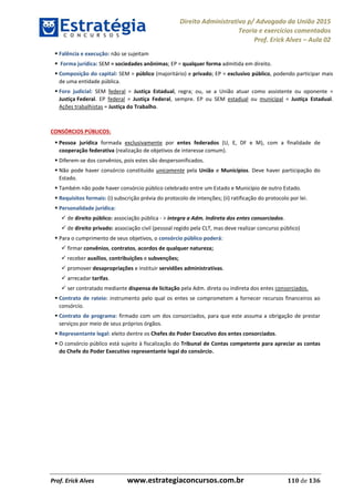 Direito Administrativo p/ Advogado da União 2015
Teoria e exercícios comentados
Prof. Erick Alves Aula 02
Prof. Erick Alves www.estrategiaconcursos.com.br 110 de 136
Falência e execução: não se sujeitam
Forma jurídica: SEM = sociedades anônimas; EP = qualquer forma admitida em direito.
Composição do capital: SEM = público (majoritário) e privado; EP = exclusivo público, podendo participar mais
de uma entidade pública.
Foro judicial: SEM federal = Justiça Estadual, regra; ou, se a União atuar como assistente ou oponente =
Justiça Federal. EP federal = Justiça Federal, sempre. EP ou SEM estadual ou municipal = Justiça Estadual.
Ações trabalhistas = Justiça do Trabalho.
CONSÓRCIOS PÚBLICOS:
Pessoa jurídica formada exclusivamente por entes federados (U, E, DF e M), com a finalidade de
cooperação federativa (realização de objetivos de interesse comum).
Diferem-se dos convênios, pois estes são despersonificados.
Não pode haver consórcio constituído unicamente pela União e Municípios. Deve haver participação do
Estado.
Também não pode haver consórcio público celebrado entre um Estado e Município de outro Estado.
Requisitos formais: (i) subscrição prévia do protocolo de intenções; (ii) ratificação do protocolo por lei.
Personalidade jurídica:
de direito público: associação pública - > integra a Adm. Indireta dos entes consorciados.
de direito privado: associação civil (pessoal regido pela CLT, mas deve realizar concurso público)
Para o cumprimento de seus objetivos, o consórcio público poderá:
firmar convênios, contratos, acordos de qualquer natureza;
receber auxílios, contribuições e subvenções;
promover desapropriações e instituir servidões administrativas.
arrecadar tarifas.
ser contratado mediante dispensa de licitação pela Adm. direta ou indireta dos entes consorciados.
Contrato de rateio: instrumento pelo qual os entes se comprometem a fornecer recursos financeiros ao
consórcio.
Contrato de programa: firmado com um dos consorciados, para que este assuma a obrigação de prestar
serviços por meio de seus próprios órgãos.
Representante legal: eleito dentre os Chefes do Poder Executivo dos entes consorciados.
O consórcio público está sujeito à fiscalização do Tribunal de Contas competente para apreciar as contas
do Chefe do Poder Executivo representante legal do consórcio.
24678074520
 