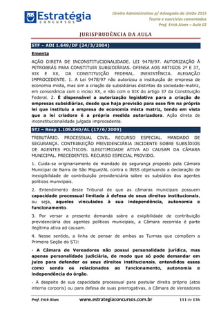 Direito Administrativo p/ Advogado da União 2015
Teoria e exercícios comentados
Prof. Erick Alves Aula 02
Prof. Erick Alves www.estrategiaconcursos.com.br 111 de 136
JURISPRUDÊNCIA DA AULA
STF ADI 1.649/DF (24/3/2004)
Ementa
AÇÃO DIRETA DE INCONSTITUCIONALIDADE. LEI 9478/97. AUTORIZAÇÃO À
PETROBRÁS PARA CONSTITUIR SUBSIDIÁRIAS. OFENSA AOS ARTIGOS 2º E 37,
XIX E XX, DA CONSTITUIÇÃO FEDERAL. INEXISTÊNCIA. ALEGAÇÃO
IMPROCEDENTE. 1. A Lei 9478/97 não autorizou a instituição de empresa de
economia mista, mas sim a criação de subsidiárias distintas da sociedade-matriz,
em consonância com o inciso XX, e não com o XIX do artigo 37 da Constituição
Federal. 2. É dispensável a autorização legislativa para a criação de
empresas subsidiárias, desde que haja previsão para esse fim na própria
lei que instituiu a empresa de economia mista matriz, tendo em vista
que a lei criadora é a própria medida autorizadora. Ação direta de
inconstitucionalidade julgada improcedente.
STJ Resp 1.109.840/AL (17/6/2009)
TRIBUTÁRIO. PROCESSUAL CIVIL. RECURSO ESPECIAL. MANDADO DE
SEGURANÇA. CONTRIBUIÇÃO PREVIDENCIÁRIA INCIDENTE SOBRE SUBSÍDIOS
DE AGENTES POLÍTICOS. ILEGITIMIDADE ATIVA AD CAUSAM DA CÂMARA
MUNICIPAL. PRECEDENTES. RECURSO ESPECIAL PROVIDO.
1. Cuida-se originariamente de mandado de segurança proposto pela Câmara
Municipal de Barra de São Miguel/AL contra o INSS objetivando a declaração de
inexigibilidade de contribuição previdenciária sobre os subsídios dos agentes
políticos municipais.
2. Entendimento deste Tribunal de que as câmaras municipais possuem
capacidade processual limitada à defesa de seus direitos institucionais,
ou seja, aqueles vinculados à sua independência, autonomia e
funcionamento.
3. Por versar a presente demanda sobre a exigibilidade de contribuição
previdenciária dos agentes políticos municipais, a Câmara recorrida é parte
ilegítima ativa ad causam.
4. Nesse sentido, a linha de pensar de ambas as Turmas que compõem a
Primeira Seção do STJ:
- A Câmara de Vereadores não possui personalidade jurídica, mas
apenas personalidade judiciária, de modo que só pode demandar em
juízo para defender os seus direitos institucionais, entendidos esses
como sendo os relacionados ao funcionamento, autonomia e
independência do órgão.
- A despeito de sua capacidade processual para postular direito próprio (atos
interna corporis) ou para defesa de suas prerrogativas, a Câmara de Vereadores
24678074520
 