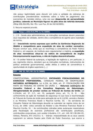 Direito Administrativo p/ Advogado da União 2015
Teoria e exercícios comentados
Prof. Erick Alves Aula 02
Prof. Erick Alves www.estrategiaconcursos.com.br 112 de 136
não possui legitimidade para discutir em juízo a validade da cobrança de
contribuições previdenciárias incidentes sobre a folha de pagamento dos
exercentes de mandato eletivo, uma vez que desprovida de personalidade
jurídica, cabendo ao Município figurar no pólo ativo da referida demanda
(REsp 696.561/RN, Rel. Min. Luiz Fux, DJ de 24/10/2005).
5. Recurso especial provido.
STJ Resp 1.103.913/PR (1/4/2009)
(...) II - Sendo atos administrativos, as instruções normativas devem preencher
seus requisitos de validade, dentre eles a competência do agente para expedição
da norma.
III - Inexistindo norma expressa que confira às Gerências Regionais do
IBAMA a competência para expedição de atos de caráter normativo,
forçoso concluir que, ainda que se reconheça a competência do Poder Público
Federal e, em especial, do Instituto para regulamentar a matéria, a expedição
de atos normativos situa-se na esfera de competência de órgãos
hierarquicamente superiores, e não de órgãos descentralizados.
IV - O caráter federal da autarquia, a legislação de regência e, em particular, o
seu regimento interno, denotam que as instruções normativas, instrumentos da
política ambiental governamental, estão afetas à esfera de conveniência e
oportunidade de órgãos superiores (...)
STF MS 21.797/RJ (9/3/2000)
Ementa
CONSTITUCIONAL. ADMINISTRATIVO. ENTIDADES FISCALIZADORAS DO
EXERCÍCIO PROFISSIONAL. CONSELHO FEDERAL DE ODONTOLOGIA:
NATUREZA AUTÁRQUICA. Lei 4.234, de 1964, art. 2º. FISCALIZAÇÃO POR
PARTE DO TRIBUNAL DE CONTAS DA UNIÃO. I. - Natureza autárquica do
Conselho Federal e dos Conselhos Regionais de Odontologia.
Obrigatoriedade de prestar contas ao Tribunal de Contas da União. Lei
4.234/64, art. 2º. C.F., art. 70, parágrafo único, art. 71, II. II. - Não
conhecimento da ação de mandado de segurança no que toca à recomendação
do Tribunal de Contas da União para aplicação da Lei 8.112/90, vencido o Relator
e os Ministros Francisco Rezek e Maurício Corrêa. III. - Os servidores do
Conselho Federal de Odontologia deverão se submeter ao regime único da Lei
8.112, de 1990: votos vencidos do Relator e dos Ministros Francisco Rezek e
Maurício Corrêa. IV. - As contribuições cobradas pelas autarquias responsáveis
pela fiscalização do exercício profissional são contribuições parafiscais,
contribuições corporativas, com caráter tributário. C.F., art. 149. RE 138.284-CE,
Velloso, Plenário, RTJ 143/313. V. - Diárias: impossibilidade de os seus valores
superarem os valores fixados pelo Chefe do Poder Executivo, que exerce a
24678074520
 