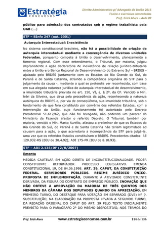 Direito Administrativo p/ Advogado da União 2015
Teoria e exercícios comentados
Prof. Erick Alves Aula 02
Prof. Erick Alves www.estrategiaconcursos.com.br 114 de 136
público para admissão dos contratados sob o regime trabalhista pela
OAB (...)
STF BInfo 247 (out. 2001)
Autarquia Interestadual: Inexistência
No sistema constitucional brasileiro, não há a possibilidade de criação de
autarquia interestadual mediante a convergência de diversas unidades
federadas, porquanto compete à União o desenvolvimento, planejamento e
fomento regional. Com esse entendimento, o Tribunal, por maioria, julgou
improcedente a ação declaratória de inexistência de relação jurídico-tributária
entre a União e o Banco Regional de Desenvolvimento do Extremo Sul - BRDES -
ajuizada pelo BRDES juntamente com os Estados do Rio Grande do Sul, do
Paraná e de Santa Catarina, atraindo a competência originária do STF para o
julgamento da causa -, mediante a qual se pretendia ver reconhecida, com base
em sua alegada natureza jurídica de autarquia interestadual de desenvolvimento,
a imunidade tributária prevista no art. 150, VI, a, § 2º, da CF. Vencido o Min.
Néri da Silveira, que dava pela procedência da ação, reconhecendo a natureza
autárquica do BRDES e, por via de conseqüência, sua imunidade tributária, sob o
fundamento de que fora constituído por convênio dos referidos Estados, com a
intervenção da União, cujo funcionamento foi autorizado pelo Decreto
Presidencial 51.617/62, que não foi revogado, não podendo um parecer do
Ministério da Fazenda afastar o referido Decreto. O Tribunal, também por
maioria, vencido o Min. Marco Aurélio, afastou a preliminar de que os Estados do
Rio Grande do Sul, do Paraná e de Santa Catarina não teriam legitimidade ad
causam para a ação, o que acarretaria a incompetência do STF para julgá-la,
uma vez que os referidos Estados constituíram o BRDES. Precedentes citados: RE
120.932-RS (DJU de 30.4.92); ADI 175-PR (DJU de 8.10.93).
STF ADI 2.135/DF (2/8/2007)
Ementa
MEDIDA CAUTELAR EM AÇÃO DIRETA DE INCONSTITUCIONALIDADE. PODER
CONSTITUINTE REFORMADOR. PROCESSO LEGISLATIVO. EMENDA
CONSTITUCIONAL 19, DE 04.06.1998. ART. 39, CAPUT, DA CONSTITUIÇÃO
FEDERAL. SERVIDORES PÚBLICOS. REGIME JURÍDICO ÚNICO.
PROPOSTA DE IMPLEMENTAÇÃO, DURANTE A ATIVIDADE CONSTITUINTE
DERIVADA, DA FIGURA DO CONTRATO DE EMPREGO PÚBLICO. INOVAÇÃO QUE
NÃO OBTEVE A APROVAÇÃO DA MAIORIA DE TRÊS QUINTOS DOS
MEMBROS DA CÂMARA DOS DEPUTADOS QUANDO DA APRECIAÇÃO, EM
PRIMEIRO TURNO, DO DESTAQUE PARA VOTAÇÃO EM SEPARADO (DVS) Nº 9.
SUBSTITUIÇÃO, NA ELABORAÇÃO DA PROPOSTA LEVADA A SEGUNDO TURNO,
DA REDAÇÃO ORIGINAL DO CAPUT DO ART. 39 PELO TEXTO INICIALMENTE
PREVISTO PARA O PARÁGRAFO 2º DO MESMO DISPOSITIVO, NOS TERMOS DO
24678074520
 