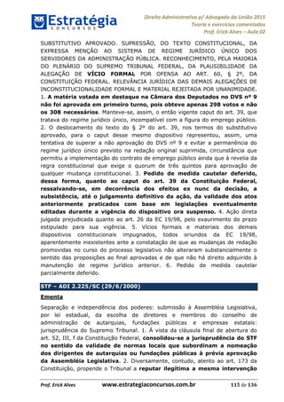Direito Administrativo p/ Advogado da União 2015
Teoria e exercícios comentados
Prof. Erick Alves Aula 02
Prof. Erick Alves www.estrategiaconcursos.com.br 115 de 136
SUBSTITUTIVO APROVADO. SUPRESSÃO, DO TEXTO CONSTITUCIONAL, DA
EXPRESSA MENÇÃO AO SISTEMA DE REGIME JURÍDICO ÚNICO DOS
SERVIDORES DA ADMINISTRAÇÃO PÚBLICA. RECONHECIMENTO, PELA MAIORIA
DO PLENÁRIO DO SUPREMO TRIBUNAL FEDERAL, DA PLAUSIBILIDADE DA
ALEGAÇÃO DE VÍCIO FORMAL POR OFENSA AO ART. 60, § 2º, DA
CONSTITUIÇÃO FEDERAL. RELEVÂNCIA JURÍDICA DAS DEMAIS ALEGAÇÕES DE
INCONSTITUCIONALIDADE FORMAL E MATERIAL REJEITADA POR UNANIMIDADE.
1. A matéria votada em destaque na Câmara dos Deputados no DVS nº 9
não foi aprovada em primeiro turno, pois obteve apenas 298 votos e não
os 308 necessários. Manteve-se, assim, o então vigente caput do art. 39, que
tratava do regime jurídico único, incompatível com a figura do emprego público.
2. O deslocamento do texto do § 2º do art. 39, nos termos do substitutivo
aprovado, para o caput desse mesmo dispositivo representou, assim, uma
tentativa de superar a não aprovação do DVS nº 9 e evitar a permanência do
regime jurídico único previsto na redação original suprimida, circunstância que
permitiu a implementação do contrato de emprego público ainda que à revelia da
regra constitucional que exige o quorum de três quintos para aprovação de
qualquer mudança constitucional. 3. Pedido de medida cautelar deferido,
dessa forma, quanto ao caput do art. 39 da Constituição Federal,
ressalvando-se, em decorrência dos efeitos ex nunc da decisão, a
subsistência, até o julgamento definitivo da ação, da validade dos atos
anteriormente praticados com base em legislações eventualmente
editadas durante a vigência do dispositivo ora suspenso. 4. Ação direta
julgada prejudicada quanto ao art. 26 da EC 19/98, pelo exaurimento do prazo
estipulado para sua vigência. 5. Vícios formais e materiais dos demais
dispositivos constitucionais impugnados, todos oriundos da EC 19/98,
aparentemente inexistentes ante a constatação de que as mudanças de redação
promovidas no curso do processo legislativo não alteraram substancialmente o
sentido das proposições ao final aprovadas e de que não há direito adquirido à
manutenção de regime jurídico anterior. 6. Pedido de medida cautelar
parcialmente deferido.
STF ADI 2.225/SC (29/6/2000)
Ementa
Separação e independência dos poderes: submissão à Assembléia Legislativa,
por lei estadual, da escolha de diretores e membros do conselho de
administração de autarquias, fundações públicas e empresas estatais:
jurisprudência do Supremo Tribunal. 1. À vista da cláusula final de abertura do
art. 52, III, f da Constituição Federal, consolidou-se a jurisprudência do STF
no sentido da validade de normas locais que subordinam a nomeação
dos dirigentes de autarquias ou fundações públicas à prévia aprovação
da Assembléia Legislativa. 2. Diversamente, contudo, atento ao art. 173 da
Constituição, propende o Tribunal a reputar ilegítima a mesma intervenção
24678074520
 
