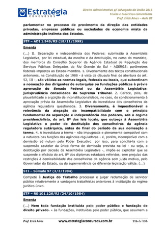 Direito Administrativo p/ Advogado da União 2015
Teoria e exercícios comentados
Prof. Erick Alves Aula 02
Prof. Erick Alves www.estrategiaconcursos.com.br 116 de 136
parlamentar no processo de provimento da direção das entidades
privadas, empresas públicas ou sociedades de economia mista da
administração indireta dos Estados.
STF ADI 1.949/RS (18/11/1999)
Ementa
(...) II. Separação e independência dos Poderes: submissão à Assembléia
Legislativa, por lei estadual, da escolha e da destituição, no curso do mandato,
dos membros do Conselho Superior da Agência Estadual de Regulação dos
Serviços Públicos Delegados do Rio Grande do Sul - AGERGS: parâmetros
federais impostos ao Estado-membro. 1. Diversamente dos textos constitucionais
anteriores, na Constituição de 1988 - à vista da cláusula final de abertura do art.
52, III -, são válidas as normas legais, federais ou locais, que subordinam
a nomeação dos dirigentes de autarquias ou fundações públicas à prévia
aprovação do Senado Federal ou da Assembléia Legislativa:
jurisprudência consolidada do Supremo Tribunal. 2. Carece, pois, de
plausibilidade a argüição de inconstitucionalidade, no caso, do condicionamento à
aprovação prévia da Assembléia Legislativa da investidura dos conselheiros da
agência reguladora questionada. 3. Diversamente, é inquestionável a
relevância da alegação de incompatibilidade com o princípio
fundamental da separação e independência dos poderes, sob o regime
presidencialista, do art. 8º das leis locais, que outorga à Assembléia
Legislativa o poder de destituição dos conselheiros da agência
reguladora autárquica, antes do final do período da sua nomeação a
termo. 4. A investidura a termo - não impugnada e plenamente compatível com
a natureza das funções das agências reguladoras - é, porém, incompatível com a
demissão ad nutum pelo Poder Executivo: por isso, para conciliá-la com a
suspensão cautelar da única forma de demissão prevista na lei - ou seja, a
destituição por decisão da Assembléia Legislativa -, impõe-se explicitar que se
suspende a eficácia do art. 8º dos diplomas estaduais referidos, sem prejuízo das
restrições à demissibilidade dos conselheiros da agência sem justo motivo, pelo
Governador do Estado, ou da superveniência de diferente legislação válida. (...)
STJ Súmula 97 (3/3/1994)
Compete à Justiça do Trabalho processar e julgar reclamação de servidor
público relativamente a vantagens trabalhistas anteriores à instituição do regime
jurídico único.
STF RE 101.126/RJ (24/10/1984)
Ementa
(...) Nem toda fundação instituída pelo poder público e fundação de
direito privado. - às fundações, instituídas pelo poder público, que assumem a
24678074520
 