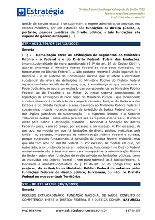 Direito Administrativo p/ Advogado da União 2015
Teoria e exercícios comentados
Prof. Erick Alves Aula 02
Prof. Erick Alves www.estrategiaconcursos.com.br 117 de 136
gestão de serviço estatal e se submetem a regime administrativo previsto, nos
estados-membros, por leis estaduais são fundações de direito público, e,
portanto, pessoas jurídicas de direito público. - tais fundações são
espécie do gênero autarquia (...)
STF ADI 2.794/DF (14/12/2006)
Ementa
(...) V - Demarcação entre as atribuições de segmentos do Ministério
Público - o Federal e o do Distrito Federal. Tutela das fundações.
Inconstitucionalidade da regra questionada (§ 1º do art. 66 do Código Civil) -,
quando encarrega o Ministério Público Federal de velar pelas fundações, "se
funcionarem no Distrito Federal". 1. Não obstante reserve à União organizá-lo e
mantê-lo - é do sistema da Constituição mesma que se infere a identidade
substancial da esfera de atribuições do Ministério Público do Distrito Federal
àquelas confiadas ao MP dos Estados, que, à semelhança do que ocorre com o
Poder Judiciário, se apura por exclusão das correspondentes ao Ministério Público
Federal, ao do Trabalho e ao Militar. 2. Nesse sistema constitucional de
repartição de atribuições de cada corpo do Ministério Público - que corresponde
substancialmente à distribuição de competência entre Justiças da União e a dos
Estados e do Distrito Federal - a área reservada ao Ministério Público Federal é
coextensiva, mutatis mutandis àquela da jurisdição da Justiça Federal comum e
dos órgãos judiciários de superposição - o Supremo Tribunal e o Superior
Tribunal de Justiça - como, aliás, já o era sob os regimes anteriores. 3. O critério
eleito para definir a atribuição discutida - funcionar a fundação no Distrito
Federal - peca, a um só tempo, por escassez e por excesso. 4. Por escassez, de
um lado, na medida em que há fundações de direito público, instituídas pela
União - e, portanto, integrantes da Administração Pública Federal e sujeitas,
porque autarquias fundacionais, à jurisdição da Justiça Federal ordinária, mas
que não tem sede no Distrito Federal. 5. Por excesso, na medida em que, por
outro lado, a circunstância de serem sediadas ou funcionarem no Distrito Federal
evidentemente não é bastante nem para incorporá-las à Administração Pública
da União - sejam elas fundações de direito privado ou fundações públicas, como
as instituídas pelo Distrito Federal -, nem para submetê-las à Justiça Federal. 6.
Declarada a inconstitucionalidade do § 1º do art. 66 do Código Civil, sem
prejuízo, da atribuição ao Ministério Público Federal da veladura pelas
fundações federais de direito público, funcionem, ou não, no Distrito
Federal ou nos eventuais Territórios.
STF RE 215.741/SE (30/3/1999)
Ementa
RECURSO EXTRAORDINÁRIO. FUNDAÇÃO NACIONAL DE SAÚDE. CONFLITO DE
COMPETÊNCIA ENTRE A JUSTIÇA FEDERAL E A JUSTIÇA COMUM. NATUREZA
24678074520
 