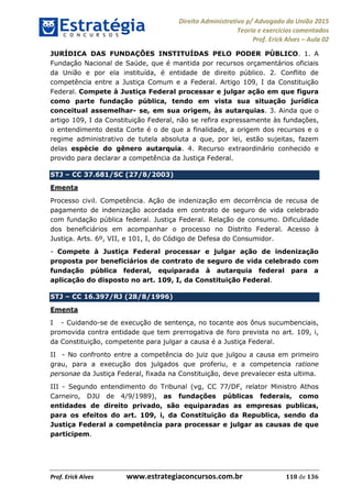 Direito Administrativo p/ Advogado da União 2015
Teoria e exercícios comentados
Prof. Erick Alves Aula 02
Prof. Erick Alves www.estrategiaconcursos.com.br 118 de 136
JURÍDICA DAS FUNDAÇÕES INSTITUÍDAS PELO PODER PÚBLICO. 1. A
Fundação Nacional de Saúde, que é mantida por recursos orçamentários oficiais
da União e por ela instituída, é entidade de direito público. 2. Conflito de
competência entre a Justiça Comum e a Federal. Artigo 109, I da Constituição
Federal. Compete à Justiça Federal processar e julgar ação em que figura
como parte fundação pública, tendo em vista sua situação jurídica
conceitual assemelhar- se, em sua origem, às autarquias. 3. Ainda que o
artigo 109, I da Constituição Federal, não se refira expressamente às fundações,
o entendimento desta Corte é o de que a finalidade, a origem dos recursos e o
regime administrativo de tutela absoluta a que, por lei, estão sujeitas, fazem
delas espécie do gênero autarquia. 4. Recurso extraordinário conhecido e
provido para declarar a competência da Justiça Federal.
STJ CC 37.681/SC (27/8/2003)
Ementa
Processo civil. Competência. Ação de indenização em decorrência de recusa de
pagamento de indenização acordada em contrato de seguro de vida celebrado
com fundação pública federal. Justiça Federal. Relação de consumo. Dificuldade
dos beneficiários em acompanhar o processo no Distrito Federal. Acesso à
Justiça. Arts. 6º, VII, e 101, I, do Código de Defesa do Consumidor.
- Compete à Justiça Federal processar e julgar ação de indenização
proposta por beneficiários de contrato de seguro de vida celebrado com
fundação pública federal, equiparada à autarquia federal para a
aplicação do disposto no art. 109, I, da Constituição Federal.
STJ CC 16.397/RJ (28/8/1996)
Ementa
I - Cuidando-se de execução de sentença, no tocante aos ônus sucumbenciais,
promovida contra entidade que tem prerrogativa de foro prevista no art. 109, i,
da Constituição, competente para julgar a causa é a Justiça Federal.
II - No confronto entre a competência do juiz que julgou a causa em primeiro
grau, para a execução dos julgados que proferiu, e a competencia ratione
personae da Justiça Federal, fixada na Constituição, deve prevalecer esta ultima.
III - Segundo entendimento do Tribunal (vg, CC 77/DF, relator Ministro Athos
Carneiro, DJU de 4/9/1989), as fundações públicas federais, como
entidades de direito privado, são equiparadas as empresas publicas,
para os efeitos do art. 109, i, da Constituição da Republica, sendo da
Justiça Federal a competência para processar e julgar as causas de que
participem.
24678074520
 