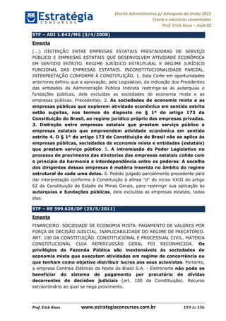 Direito Administrativo p/ Advogado da União 2015
Teoria e exercícios comentados
Prof. Erick Alves Aula 02
Prof. Erick Alves www.estrategiaconcursos.com.br 119 de 136
STF ADI 1.642/MG (3/4/2008)
Ementa
(...) DISTINÇÃO ENTRE EMPRESAS ESTATAIS PRESTADORAS DE SERVIÇO
PÚBLICO E EMPRESAS ESTATAIS QUE DESENVOLVEM ATIVIDADE ECONÔMICA
EM SENTIDO ESTRITO. REGIME JURÍDICO ESTRUTURAL E REGIME JURÍDICO
FUNCIONAL DAS EMPRESAS ESTATAIS. INCONSTITUCIONALIDADE PARCIAL.
INTERPRETAÇÃO CONFORME À CONSTITUIÇÃO. 1. Esta Corte em oportunidades
anteriores definiu que a aprovação, pelo Legislativo, da indicação dos Presidentes
das entidades da Administração Pública Indireta restringe-se às autarquias e
fundações públicas, dela excluídas as sociedades de economia mista e as
empresas públicas. Precedentes. 2. As sociedades de economia mista e as
empresas públicas que explorem atividade econômica em sentido estrito
estão sujeitas, nos termos do disposto no § 1º do artigo 173 da
Constituição do Brasil, ao regime jurídico próprio das empresas privadas.
3. Distinção entre empresas estatais que prestam serviço público e
empresas estatais que empreendem atividade econômica em sentido
estrito 4. O § 1º do artigo 173 da Constituição do Brasil não se aplica às
empresas públicas, sociedades de economia mista e entidades (estatais)
que prestam serviço público. 5. A intromissão do Poder Legislativo no
processo de provimento das diretorias das empresas estatais colide com
o princípio da harmonia e interdependência entre os poderes. A escolha
dos dirigentes dessas empresas é matéria inserida no âmbito do regime
estrutural de cada uma delas. 6. Pedido julgado parcialmente procedente para
dar interpretação conforme à Constituição à alínea "d" do inciso XXIII do artigo
62 da Constituição do Estado de Minas Gerais, para restringir sua aplicação às
autarquias e fundações públicas, dela excluídas as empresas estatais, todas
elas.
STF RE 599.628/DF (25/5/2011)
Ementa
FINANCEIRO. SOCIEDADE DE ECONOMIA MISTA. PAGAMENTO DE VALORES POR
FORÇA DE DECISÃO JUDICIAL. INAPLICABILIDADE DO REGIME DE PRECATÓRIO.
ART. 100 DA CONSTITUIÇÃO. CONSTITUCIONAL E PROCESSUAL CIVIL. MATÉRIA
CONSTITUCIONAL CUJA REPERCUSSÃO GERAL FOI RECONHECIDA. Os
privilégios da Fazenda Pública são inextensíveis às sociedades de
economia mista que executam atividades em regime de concorrência ou
que tenham como objetivo distribuir lucros aos seus acionistas. Portanto,
a empresa Centrais Elétricas do Norte do Brasil S.A. - Eletronorte não pode se
beneficiar do sistema de pagamento por precatório de dívidas
decorrentes de decisões judiciais (art. 100 da Constituição). Recurso
extraordinário ao qual se nega provimento.
24678074520
 