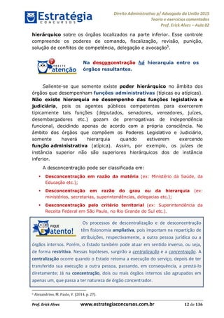 Direito Administrativo p/ Advogado da União 2015
Teoria e exercícios comentados
Prof. Erick Alves Aula 02
Prof. Erick Alves www.estrategiaconcursos.com.br 12 de 136
hierárquico sobre os órgãos localizados na parte inferior. Esse controle
compreende os poderes de comando, fiscalização, revisão, punição,
solução de conflitos de competência, delegação e avocação5
.
Na desconcentração há hierarquia entre os
órgãos resultantes.
Saliente-se que somente existe poder hierárquico no âmbito dos
órgãos que desempenham funções administrativas (típicas ou atípicas).
Não existe hierarquia no desempenho das funções legislativa e
judiciária, pois os agentes públicos competentes para exercerem
tipicamente tais funções (deputados, senadores, vereadores, juízes,
desembargadores etc.) gozam de prerrogativas de independência
funcional, decidindo apenas de acordo com a própria consciência. No
âmbito dos órgãos que compõem os Poderes Legislativo e Judiciário,
somente haverá hierarquia quando estiverem exercendo
função administrativa (atípica). Assim, por exemplo, os juízes de
instância superior não são superiores hierárquicos dos de instância
inferior.
A desconcentração pode ser classificada em:
Desconcentração em razão da matéria (ex: Ministério da Saúde, da
Educação etc.);
Desconcentração em razão do grau ou da hierarquia (ex:
ministérios, secretarias, superintendências, delegacias etc.);
Desconcentração pelo critério territorial (ex: Superintendência da
Receita Federal em São Paulo, no Rio Grande do Sul etc.).
Os processos de descentralização e de desconcentração
têm fisionomia ampliativa, pois importam na repartição de
atribuições, respectivamente, a outra pessoa jurídica ou a
órgãos internos. Porém, o Estado também pode atuar em sentido inverso, ou seja,
de forma restritiva. Nessas hipóteses, surgirão a centralização e a concentração. A
centralização ocorre quando o Estado retoma a execução do serviço, depois de ter
transferido sua execução a outra pessoa, passando, em consequência, a prestá-lo
diretamente; Já na concentração, dois ou mais órgãos internos são agrupados em
apenas um, que passa a ter natureza de órgão concentrador.
5 Alexandrino, M. Paulo, V. (2014, p. 27).
24678074520
 