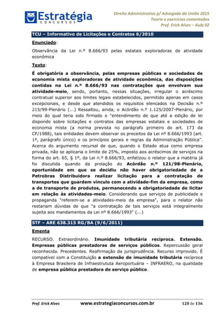 Direito Administrativo p/ Advogado da União 2015
Teoria e exercícios comentados
Prof. Erick Alves Aula 02
Prof. Erick Alves www.estrategiaconcursos.com.br 120 de 136
TCU Informativo de Licitações e Contratos 6/2010
Enunciado:
Observância da Lei n.º 8.666/93 pelas estatais exploradoras de atividade
econômica
Texto:
É obrigatória a observância, pelas empresas públicas e sociedades de
economia mista exploradoras de atividade econômica, das disposições
contidas na Lei n.º 8.666/93 nas contratações que envolvam sua
atividade-meio, sendo, portanto, nessas situações, irregular o acréscimo
contratual superior aos limites legais estabelecidos, permitido apenas em casos
excepcionais, e desde que atendidos os requisitos elencados na Decisão n.º
215/99-Plenário (...) Ressaltou, ainda, o Acórdão n.º 1.125/2007-Plenário, por
meio do qual teria sido firmado o "entendimento de que até a edição de lei
dispondo sobre licitações e contratos das empresas estatais e sociedades de
economia mista (a norma prevista no parágrafo primeiro do art. 173 da
CF/1988), tais entidades devem observar os preceitos da Lei nº 8.666/1993 (art.
1º, parágrafo único) e os princípios gerais e regras da Administração Pública".
Acerca do argumento recursal de que, quando o Estado atua como empresa
privada, não se aplicaria o limite de 25%, imposto aos acréscimos de serviços na
forma do art. 65, § 1º, da Lei n.º 8.666/93, enfatizou o relator que a matéria já
foi discutida quando da prolação do Acórdão n.º 121/98-Plenário,
oportunidade em que se decidiu não haver obrigatoriedade de a
Petrobras Distribuidora realizar licitação para a contratação de
transportes que guardem vínculo com a atividade-fim da empresa, como
a de transporte de produtos, permanecendo a obrigatoriedade de licitar
em relação às atividades-meio. Considerando que serviços de publicidade e
propaganda "referem-se a atividades-meio da empresa", para o relator não
restariam dúvidas de que "a contratação de tais serviços está integralmente
sujeita aos mandamentos da Lei nº 8.666/1993" (...)
STF ARE 638.315 RG/BA (9/6/2011)
Ementa
RECURSO. Extraordinário. Imunidade tributária recíproca. Extensão.
Empresas públicas prestadoras de serviços públicos. Repercussão geral
reconhecida. Precedentes. Reafirmação da jurisprudência. Recurso improvido. É
compatível com a Constituição a extensão de imunidade tributária recíproca
à Empresa Brasileira de Infraestrututa Aeroportuária INFRAERO, na qualidade
de empresa pública prestadora de serviço público.
24678074520
 