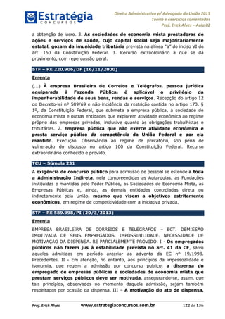 Direito Administrativo p/ Advogado da União 2015
Teoria e exercícios comentados
Prof. Erick Alves Aula 02
Prof. Erick Alves www.estrategiaconcursos.com.br 122 de 136
a obtenção de lucro. 3. As sociedades de economia mista prestadoras de
ações e serviços de saúde, cujo capital social seja majoritariamente
estatal, gozam da imunidade tributária
art. 150 da Constituição Federal. 3. Recurso extraordinário a que se dá
provimento, com repercussão geral.
STF RE 220.906/DF (16/11/2000)
Ementa
(...) À empresa Brasileira de Correios e Telégrafos, pessoa jurídica
equiparada à Fazenda Pública, é aplicável o privilégio da
impenhorabilidade de seus bens, rendas e serviços. Recepção do artigo 12
do Decreto-lei nº 509/69 e não-incidência da restrição contida no artigo 173, §
1º, da Constituição Federal, que submete a empresa pública, a sociedade de
economia mista e outras entidades que explorem atividade econômica ao regime
próprio das empresas privadas, inclusive quanto às obrigações trabalhistas e
tributárias. 2. Empresa pública que não exerce atividade econômica e
presta serviço público da competência da União Federal e por ela
mantido. Execução. Observância ao regime de precatório, sob pena de
vulneração do disposto no artigo 100 da Constituição Federal. Recurso
extraordinário conhecido e provido.
TCU Súmula 231
A exigência de concurso público para admissão de pessoal se estende a toda
a Administração Indireta, nela compreendidas as Autarquias, as Fundações
instituídas e mantidas pelo Poder Público, as Sociedades de Economia Mista, as
Empresas Públicas e, ainda, as demais entidades controladas direta ou
indiretamente pela União, mesmo que visem a objetivos estritamente
econômicos, em regime de competitividade com a iniciativa privada.
STF RE 589.998/PI (20/3/2013)
Ementa
EMPRESA BRASILEIRA DE CORREIOS E TELÉGRAFOS ECT. DEMISSÃO
IMOTIVADA DE SEUS EMPREGADOS. IMPOSSIBILIDADE. NECESSIDADE DE
MOTIVAÇÃO DA DISPENSA. RE PARCIALEMENTE PROVIDO. I - Os empregados
públicos não fazem jus à estabilidade prevista no art. 41 da CF, salvo
aqueles admitidos em período anterior ao advento da EC nº 19/1998.
Precedentes. II - Em atenção, no entanto, aos princípios da impessoalidade e
isonomia, que regem a admissão por concurso publico, a dispensa do
empregado de empresas públicas e sociedades de economia mista que
prestam serviços públicos deve ser motivada, assegurando-se, assim, que
tais princípios, observados no momento daquela admissão, sejam também
respeitados por ocasião da dispensa. III A motivação do ato de dispensa,
24678074520
 