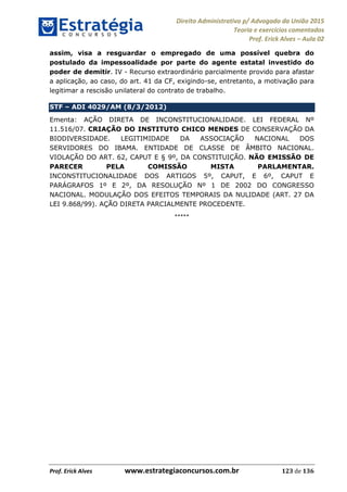 Direito Administrativo p/ Advogado da União 2015
Teoria e exercícios comentados
Prof. Erick Alves Aula 02
Prof. Erick Alves www.estrategiaconcursos.com.br 123 de 136
assim, visa a resguardar o empregado de uma possível quebra do
postulado da impessoalidade por parte do agente estatal investido do
poder de demitir. IV - Recurso extraordinário parcialmente provido para afastar
a aplicação, ao caso, do art. 41 da CF, exigindo-se, entretanto, a motivação para
legitimar a rescisão unilateral do contrato de trabalho.
STF ADI 4029/AM (8/3/2012)
Ementa: AÇÃO DIRETA DE INCONSTITUCIONALIDADE. LEI FEDERAL Nº
11.516/07. CRIAÇÃO DO INSTITUTO CHICO MENDES DE CONSERVAÇÃO DA
BIODIVERSIDADE. LEGITIMIDADE DA ASSOCIAÇÃO NACIONAL DOS
SERVIDORES DO IBAMA. ENTIDADE DE CLASSE DE ÂMBITO NACIONAL.
VIOLAÇÃO DO ART. 62, CAPUT E § 9º, DA CONSTITUIÇÃO. NÃO EMISSÃO DE
PARECER PELA COMISSÃO MISTA PARLAMENTAR.
INCONSTITUCIONALIDADE DOS ARTIGOS 5º, CAPUT, E 6º, CAPUT E
PARÁGRAFOS 1º E 2º, DA RESOLUÇÃO Nº 1 DE 2002 DO CONGRESSO
NACIONAL. MODULAÇÃO DOS EFEITOS TEMPORAIS DA NULIDADE (ART. 27 DA
LEI 9.868/99). AÇÃO DIRETA PARCIALMENTE PROCEDENTE.
*****
24678074520
 