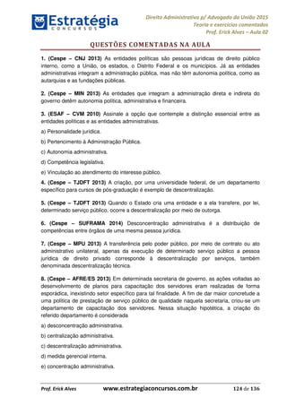 Direito Administrativo p/ Advogado da União 2015
Teoria e exercícios comentados
Prof. Erick Alves Aula 02
Prof. Erick Alves www.estrategiaconcursos.com.br 124 de 136
QUESTÕES COMENTADAS NA AULA
1. (Cespe CNJ 2013) As entidades políticas são pessoas jurídicas de direito público
interno, como a União, os estados, o Distrito Federal e os municípios. Já as entidades
administrativas integram a administração pública, mas não têm autonomia política, como as
autarquias e as fundações públicas.
2. (Cespe MIN 2013) As entidades que integram a administração direta e indireta do
governo detêm autonomia política, administrativa e financeira.
3. (ESAF CVM 2010) Assinale a opção que contemple a distinção essencial entre as
entidades políticas e as entidades administrativas.
a) Personalidade jurídica.
b) Pertencimento à Administração Pública.
c) Autonomia administrativa.
d) Competência legislativa.
e) Vinculação ao atendimento do interesse público.
4. (Cespe TJDFT 2013) A criação, por uma universidade federal, de um departamento
específico para cursos de pós-graduação é exemplo de descentralização.
5. (Cespe TJDFT 2013) Quando o Estado cria uma entidade e a ela transfere, por lei,
determinado serviço público, ocorre a descentralização por meio de outorga.
6. (Cespe SUFRAMA 2014) Desconcentração administrativa é a distribuição de
competências entre órgãos de uma mesma pessoa jurídica.
7. (Cespe MPU 2013) A transferência pelo poder público, por meio de contrato ou ato
administrativo unilateral, apenas da execução de determinado serviço público a pessoa
jurídica de direito privado corresponde à descentralização por serviços, também
denominada descentralização técnica.
8. (Cespe AFRE/ES 2013) Em determinada secretaria de governo, as ações voltadas ao
desenvolvimento de planos para capacitação dos servidores eram realizadas de forma
esporádica, inexistindo setor específico para tal finalidade. A fim de dar maior concretude a
uma política de prestação de serviço público de qualidade naquela secretaria, criou-se um
departamento de capacitação dos servidores. Nessa situação hipotética, a criação do
referido departamento é considerada
a) desconcentração administrativa.
b) centralização administrativa.
c) descentralização administrativa.
d) medida gerencial interna.
e) concentração administrativa.
24678074520
 